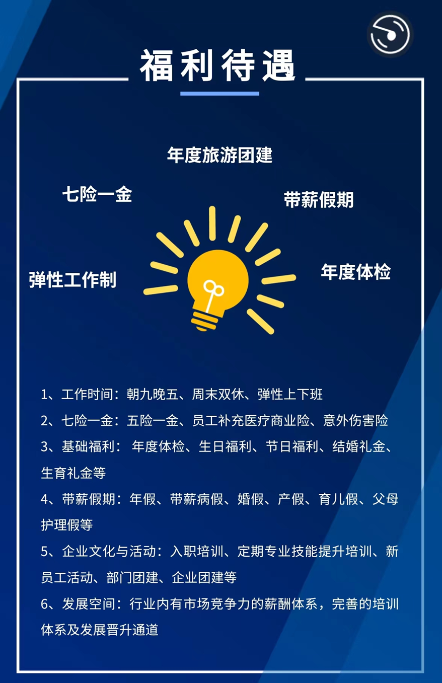 <p>福利待遇</p> <p>年度旅游团建</p> <p>七险一金</p> <p>带薪假期</p> <p>年度体检</p> <p>弹性工作制</p> <p>1、工作时间：</p> <p>朝九晚五、周末双休、弹性上下班</p> <p>2、</p> <p>七险一金：五险一金、员工补充医疗商业险、意外伤害险</p> <p>3、</p> <p>基础福利：年度体检、生日福利、节日福利、</p> <p></p> <p>结婚礼金、</p> <p>生育礼金等</p> <p>带薪假期：年假、带薪病假、婚假、产假、育儿假、父母</p> <p>护理假等</p> <p>5、企业文化与活动：入职培训、定期专业技能提升培训、新</p> <p>员工活动、部门团建、企业团建等</p> <p>6、发展空间：行业内有市场竞争力的薪酬体系，完善的培训</p> <p>体系及发展晋升通道</p>